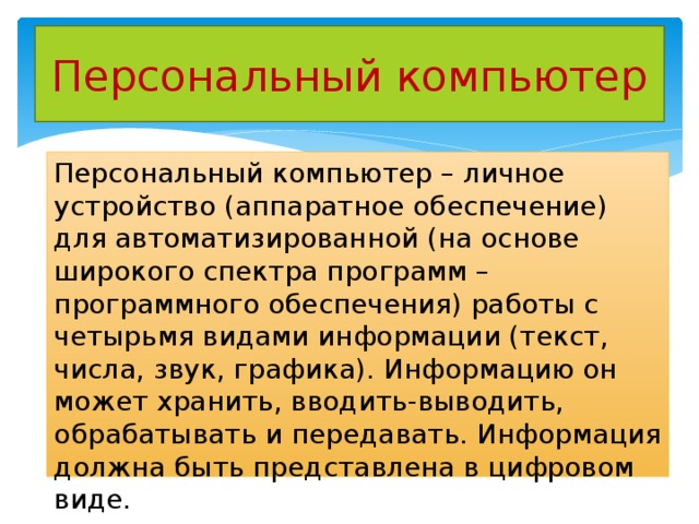 Персональный компьютер Персональный компьютер – личное устройство (аппаратное обеспечение) для автоматизированной (на основе широкого спектра программ – программного обеспечения) работы с четырьмя видами информации (текст, числа, звук, графика). Информацию он может хранить, вводить-выводить, обрабатывать и передавать. Информация должна быть представлена в цифровом виде. 
