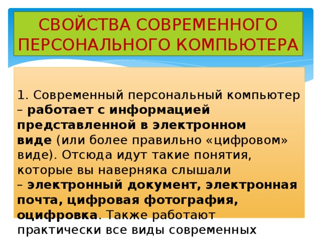 СВОЙСТВА СОВРЕМЕННОГО ПЕРСОНАЛЬНОГО КОМПЬЮТЕРА 1. Современный персональный компьютер –  работает с информацией представленной в электронном виде  (или более правильно «цифровом» виде). Отсюда идут такие понятия, которые вы наверняка слышали –  электронный документ, электронная почта, цифровая фотография, оцифровка . Также работают практически все виды современных компьютеров. 