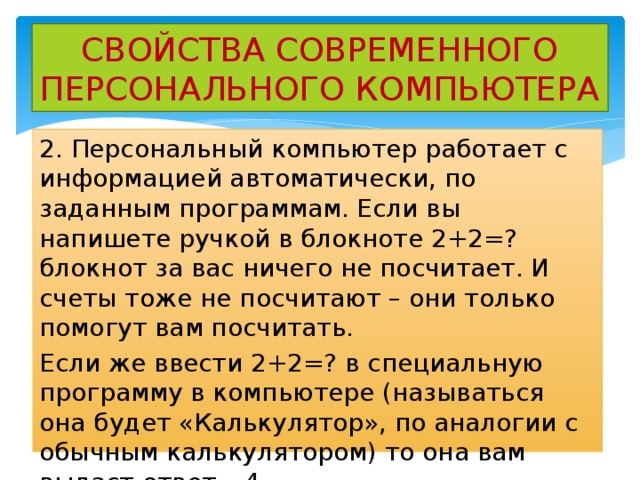 СВОЙСТВА СОВРЕМЕННОГО ПЕРСОНАЛЬНОГО КОМПЬЮТЕРА 2. Персональный компьютер работает с информацией автоматически, по заданным программам. Если вы напишете ручкой в блокноте 2+2=? блокнот за вас ничего не посчитает. И счеты тоже не посчитают – они только помогут вам посчитать. Если же ввести 2+2=? в специальную программу в компьютере (называться она будет «Калькулятор», по аналогии с обычным калькулятором) то она вам выдаст ответ =4. 
