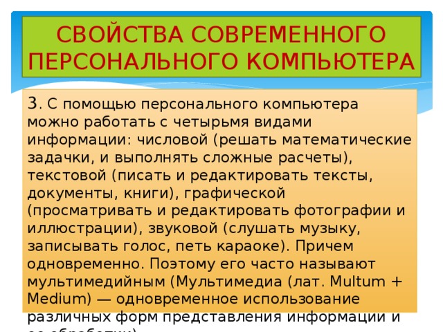 СВОЙСТВА СОВРЕМЕННОГО ПЕРСОНАЛЬНОГО КОМПЬЮТЕРА 3 . С помощью персонального компьютера можно работать с четырьмя видами информации: числовой (решать математические задачки, и выполнять сложные расчеты), текстовой (писать и редактировать тексты, документы, книги), графической (просматривать и редактировать фотографии и иллюстрации), звуковой (слушать музыку, записывать голос, петь караоке). Причем одновременно. Поэтому его часто называют мультимедийным (Мультимедиа (лат. Multum + Medium) — одновременное использование различных форм представления информации и ее обработки) 