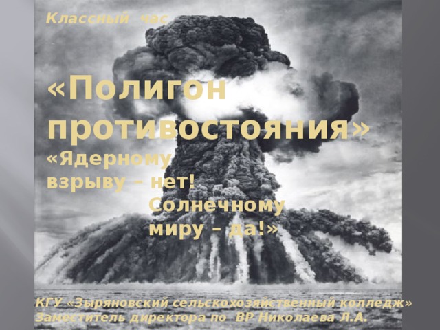 Классный час  «Полигон противостояния» «Ядерному взрыву – нет!  Солнечному  миру – да!» КГУ «Зыряновский сельскохозяйственный колледж» Заместитель директора по ВР Николаева Л.А. 