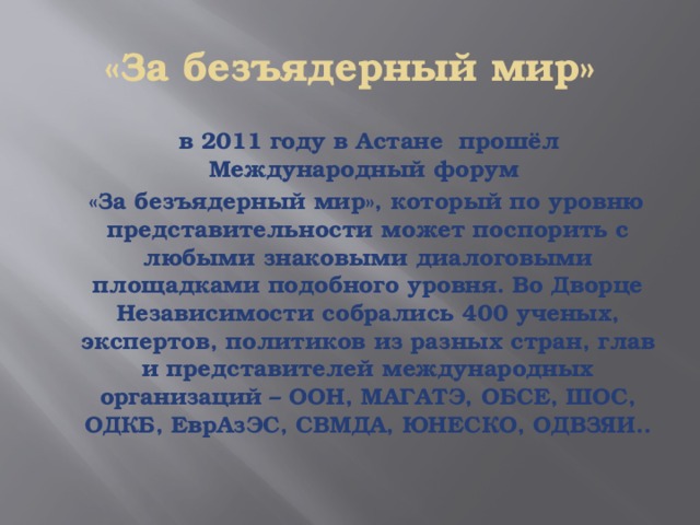 «За безъядерный мир»  в 2011 году в Астане прошёл Международный форум  «За безъядерный мир», который по уровню представительности может поспорить с любыми знаковыми диалоговыми площадками подобного уровня. Во Дворце Независимости собрались 400 ученых, экспертов, политиков из разных стран, глав и представителей международных организаций – ООН, МАГАТЭ, ОБСЕ, ШОС, ОДКБ, ЕврАзЭС, СВМДА, ЮНЕСКО, ОДВЗЯИ.. 