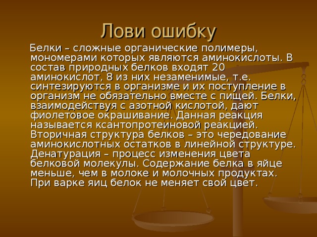  Белки – сложные органические полимеры, мономерами которых являются аминокислоты. В состав природных белков входят 20 аминокислот, 8 из них незаменимые, т.е. синтезируются в организме и их поступление в организм не обязательно вместе с пищей. Белки, взаимодействуя с азотной кислотой, дают фиолетовое окрашивание. Данная реакция называется ксантопротеиновой реакцией. Вторичная структура белков – это чередование аминокислотных остатков в линейной структуре. Денатурация – процесс изменения цвета белковой молекулы. Содержание белка в яйце меньше, чем в молоке и молочных продуктах. При варке яиц белок не меняет свой цвет.     