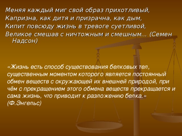 Меняя каждый миг свой образ прихотливый, Капризна, как дитя и призрачна, как дым, Кипит повсюду жизнь в тревоге суетливой, Великое смешав с ничтожным и смешным... (Семен Надсон) «Жизнь есть способ существования белковых тел, существенным моментом которого является постоянный обмен веществ с окружающей их внешней природой, при чём с прекращением этого обмена веществ прекращается и сама жизнь, что приводит к разложению белка.» (Ф.Энгельс) 