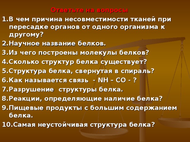  Ответьте на вопросы 1.В чем причина несовместимости тканей при пересадке органов от одного организма к другому? 2.Научное название белков. 3.Из чего построены молекулы белков? 4.Сколько структур белка существует? 5.Структура белка, свернутая в спираль? 6.Как называется связь - NH – CO - ? 7.Разрушение структуры белка. 8.Реакции, определяющие наличие белка? 9.Пищевые продукты с большим содержанием белка. 10.Самая неустойчивая структура белка?  