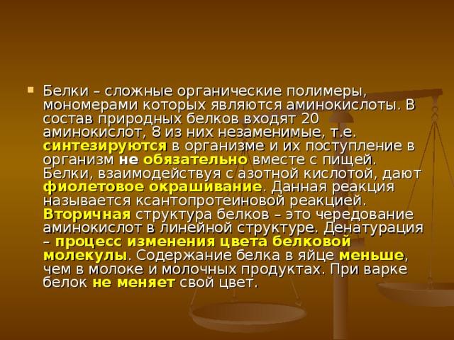 Белки – сложные органические полимеры, мономерами которых являются аминокислоты. В состав природных белков входят 20 аминокислот, 8 из них незаменимые, т.е. синтезируются в организме и их поступление в организм не обязательно вместе с пищей.  Белки, взаимодействуя с азотной кислотой, дают фиолетовое окрашивание . Данная реакция называется ксантопротеиновой реакцией. Вторичная структура белков – это чередование аминокислот в линейной структуре. Денатурация – процесс изменения цвета белковой молекулы . Содержание белка в яйце меньше , чем в молоке и молочных продуктах. При варке белок не меняет  свой цвет. 