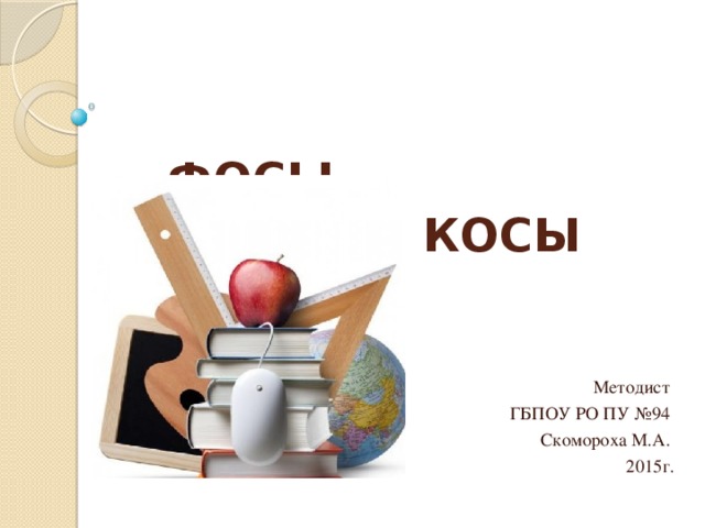      ФОСЫ,  КОСЫ Методист ГБПОУ РО ПУ №94 Скомороха М.А. 2015г. 