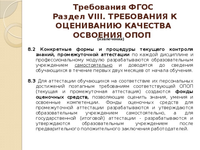 Требования ФГОС  Раздел VIII. ТРЕБОВАНИЯ К ОЦЕНИВАНИЮ КАЧЕСТВА ОСВОЕНИЯ ОПОП   (извлечения)  8.2 Конкретные формы и процедуры текущего контроля знаний, промежуточной аттестации по каждой дисциплине и профессиональному модулю разрабатываются образовательным учреждением самостоятельно и доводятся до сведения обучающихся в течение первых двух месяцев от начала обучения. 8.3 Для аттестации обучающихся на соответствие их персональных достижений поэтапным требованиям соответствующей ОПОП (текущая и промежуточная аттестация) создаются фонды оценочных средств, позволяющие оценить знания, умения и освоенные компетенции. Фонды оценочных средств для промежуточной аттестации разрабатываются и утверждаются образовательным учреждением самостоятельно, а для государственной (итоговой) аттестации - разрабатываются и утверждаются образовательным учреждением после предварительного положительного заключения работодателей. 