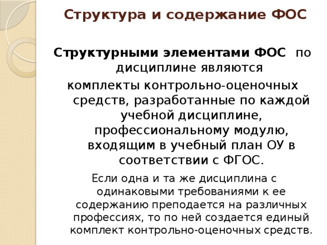 Структура и содержание ФОС Структурными элементами ФОС по дисциплине являются комплекты контрольно-оценочных средств, разработанные по каждой учебной дисциплине, профессиональному модулю, входящим в учебный план ОУ в соответствии с ФГОС.  Если одна и та же дисциплина с одинаковыми требованиями к ее содержанию преподается на различных профессиях, то по ней создается единый комплект контрольно-оценочных средств. 