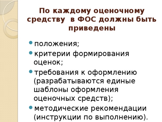 По каждому оценочному средству в ФОС должны быть приведены положения; критерии формирования оценок; требования к оформлению (разрабатываются единые шаблоны оформления оценочных средств); методические рекомендации (инструкции по выполнению). 