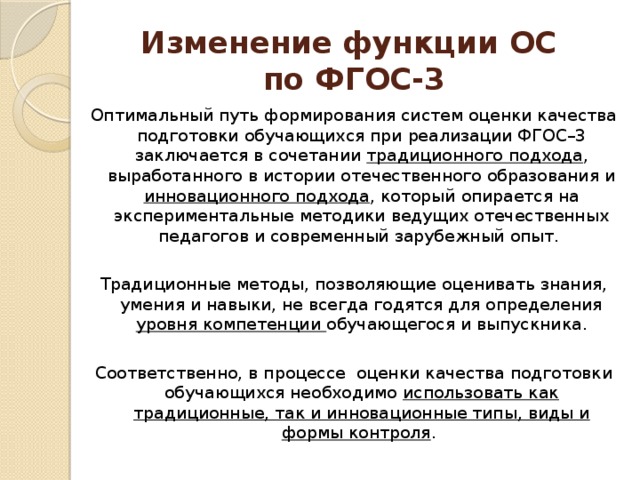 Изменение функции ОС  по ФГОС-3 Оптимальный путь формирования систем оценки качества подготовки обучающихся при реализации ФГОС–3 заключается в сочетании традиционного подхода , выработанного в истории отечественного образования и инновационного подхода , который опирается на экспериментальные методики ведущих отечественных педагогов и современный зарубежный опыт. Традиционные методы, позволяющие оценивать знания, умения и навыки, не всегда годятся для определения уровня компетенции обучающегося и выпускника. Соответственно, в процессе оценки качества подготовки обучающихся необходимо использовать как традиционные, так и инновационные типы, виды и формы контроля . 