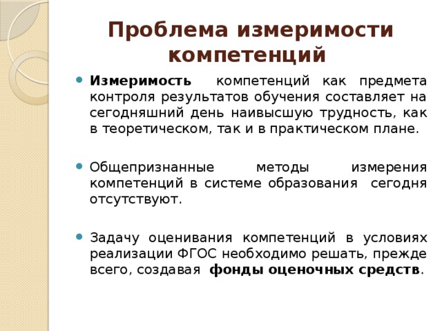 Проблема измеримости компетенций Измеримость  компетенций как предмета контроля результатов обучения составляет на сегодняшний день наивысшую трудность, как в теоретическом, так и в практическом плане. Общепризнанные методы измерения компетенций в системе образования сегодня отсутствуют. Задачу оценивания компетенций в условиях реализации ФГОС необходимо решать, прежде всего, создавая фонды оценочных средств . 