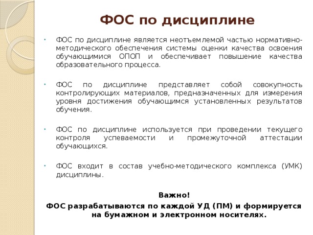ФОС по дисциплине ФОС по дисциплине является неотъемлемой частью нормативно-методического обеспечения системы оценки качества освоения обучающимися ОПОП и обеспечивает повышение качества образовательного процесса. ФОС по дисциплине  представляет собой совокупность контролирующих материалов, предназначенных для измерения уровня достижения обучающимся установленных результатов обучения. ФОС по дисциплине используется при проведении текущего контроля успеваемости и промежуточной аттестации обучающихся. ФОС входит в состав учебно-методического комплекса (УМК) дисциплины. Важно! ФОС разрабатываются по каждой УД (ПМ) и формируется на бумажном и электронном носителях.   