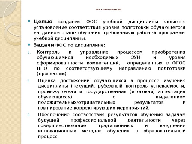  Цель и задачи создания ФОС   Целью  создания ФОС учебной дисциплины является установление соответствия уровня подготовки обучающегося на данном этапе обучения требованиям рабочей программы учебной дисциплины. Задачи  ФОС по дисциплине: Контроль и управление процессом приобретения обучающимися необходимых ЗУН и уровня сформированности компетенций, определенных в ФГОС НПО по соответствующему направлению подготовки (профессии); Оценка достижений обучающихся в процессе изучения дисциплины (текущий, рубежный контроль успеваемости, промежуточная и государственная (итоговая) аттестация обучающихся) с выделением положительных/отрицательных результатов и планирование корректирующих мероприятий; Обеспечение соответствия результатов обучения задачам будущей профессиональной деятельности через совершенствование традиционных и внедрение инновационных методов обучения в образовательный процесс. 