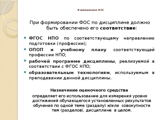  Формирование ФОС   При формировании ФОС по дисциплине должно быть обеспечено его соответствие : ФГОС НПО по соответствующему направлению подготовки (профессии); ОПОП и учебному плану соответствующей профессии НПО; рабочей программе дисциплины , реализуемой в соответствии с ФГОС НПО; образовательным технологиям , используемым в преподавании данной дисциплины. Назначение оценочного средства определяет его использование для измерения уровня достижений обучающегося установленных результатов обучения по одной теме (разделу) и/или совокупности тем (разделов), дисциплине в целом. 