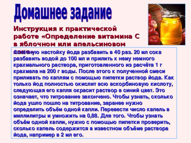 Инструкция к практической работе «Определение витамина С в яблочном или апельсиновом соке» Аптечную настойку йода разбавить в 40 раз. 20 мл сока разбавить водой до 100 мл и прилить к нему немного крахмального раствора, приготовленного из расчёта 1 г крахмала на 200 г воды. После этого к полученной смеси приливать по каплям с помощью пипетки раствор йода. Как только йод полностью окислит всю аскорбиновую кислоту, следующая его капля окрасит раствор в синий цвет. Это означает, что титрование закончено. Чтобы узнать, сколько йода ушло пошло на титрование, заранее нужно определить объём одной капли. Перевести число капель в миллилитры и умножить на 0,88. Для того. Чтобы узнать объём одной капли, нужно с помощью пипетки проверить, сколько капель содержится в известном объёме раствора йода, например в 2 мл его. 