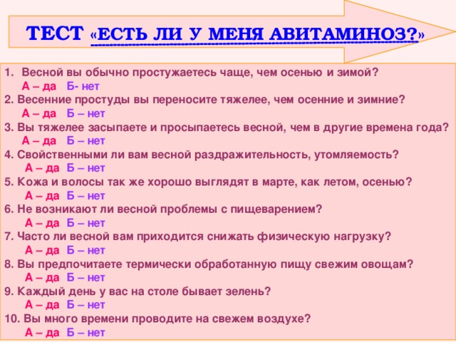  ТЕСТ «ЕСТЬ ЛИ У МЕНЯ АВИТАМИНОЗ?» Весной вы обычно простужаетесь чаще, чем осенью и зимой?  А – да  Б- нет 2. Весенние простуды вы переносите тяжелее, чем осенние и зимние?  А – да Б – нет 3. Вы тяжелее засыпаете и просыпаетесь весной, чем в другие времена года?  А – да Б – нет 4. Свойственными ли вам весной раздражительность, утомляемость?   А – да  Б – нет 5. Кожа и волосы так же хорошо выглядят в марте, как летом, осенью?   А – да  Б – нет 6. Не возникают ли весной проблемы с пищеварением?   А – да  Б – нет 7. Часто ли весной вам приходится снижать физическую нагрузку?   А – да  Б – нет 8. Вы предпочитаете термически обработанную пищу свежим овощам?   А – да  Б – нет 9. Каждый день у вас на столе бывает зелень?   А – да  Б – нет 10. Вы много времени проводите на свежем воздухе?   А – да  Б – нет 