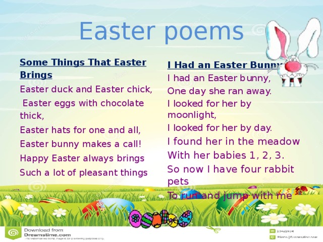 Easter poems Some Things That Easter Brings Easter duck and Easter chick,  Easter eggs with chocolate thick, Easter hats for one and all, Easter bunny makes a call!  Happy Easter always brings Such a lot of pleasant things I Had an Easter Bunny I had an Easter bunny, One day she ran away. I looked for her by moonlight, I looked for her by day. I found her in the meadow With her babies 1, 2, 3. So now I have four rabbit pets To run and jump with me  