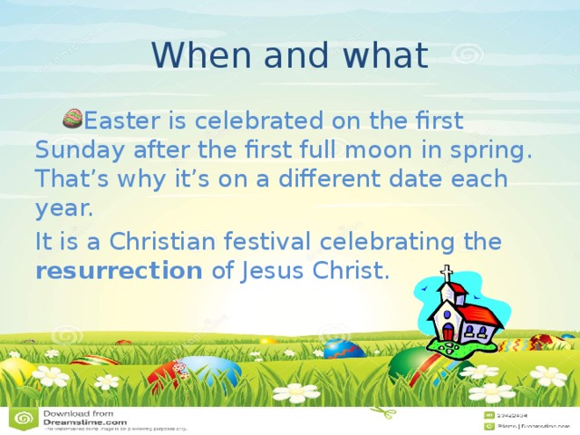When and what Easter is celebrated on the first Sunday after the first full moon in spring. That’s why it’s on a different date each year. It is a Christian festival celebrating the resurrection  of Jesus Christ. 