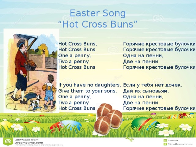 Easter Song  “Hot Cross Buns” Горячие крестовые булочки,  Горячие крестовые булочки  Одна на пенни,  Две на пенни  Горячие крестовые булочки    Если у тебя нет дочек,  Дай их сыновьям,  Одна на пенни,  Две на пенни  Горячие крестовые булочки Hot Cross Buns,  Hot Cross Buns  One a penny,  Two a penny  Hot Cross Buns    If you have no daughters,  Give them to your sons,  One a penny,  Two a penny  Hot Cross Buns 