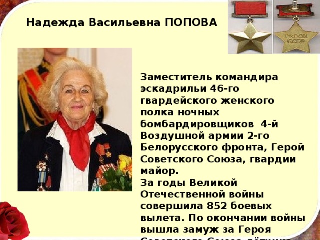 Надежда Васильевна ПОПОВА   Заместитель командира эскадрильи 46-го гвардейского женского полка ночных бомбардировщиков 4-й Воздушной армии 2-го Белорусского фронта, Герой Советского Союза, гвардии майор. За годы Великой Отечественной войны совершила 852 боевых вылета. По окончании войны вышла замуж за Героя Советского Союза лётчика-истребителя Харламова С.И. и до 1952 года проходила службу в Вооружённых Силах СССР, уволившись в запас в звании майора. 