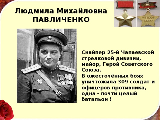 Людмила Михайловна ПАВЛИЧЕНКО Снайпер 25-й Чапаевской стрелковой дивизии, майор, Герой Советского Союза. В ожесточённых боях уничтожила 309 солдат и офицеров противника, одна - почти целый батальон ! 