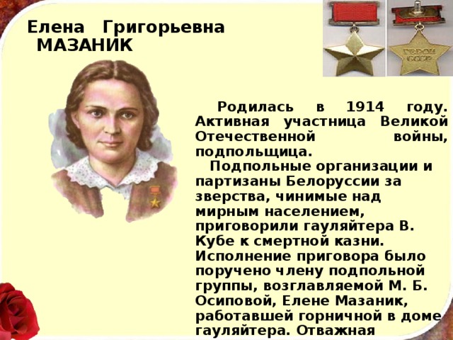 Елена Григорьевна  МАЗАНИК    Родилась в 1914 году. Активная участница Великой Отечественной войны, подпольщица.  Подпольные организации и партизаны Белоруссии за зверства, чинимые над мирным населением, приговорили гауляйтера В. Кубе к смертной казни. Исполнение приговора было поручено члену под­польной группы, возглавляемой М. Б. Осиповой, Елене Мазаник, работавшей горничной в доме гауляйтера. От­важная патриотка, рискуя жизнью, пронесла магнитную мину в спальню Кубе... Ночной взрыв оборвал цепь гнус­ных злодеяний палача белорусского народа. 