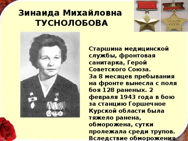 Зинаида Михайловна  ТУСНОЛОБОВА Старшина медицинской службы, фронтовая санитарка, Герой Советского Союза. За 8 месяцев пребывания на фронте вынесла с поля боя 128 раненых. 2 февраля 1943 года в бою за станцию Горшечное Курской области была тяжело ранена, обморожена, сутки пролежала среди трупов. Вследствие обморожения лишилась рук и ног. 