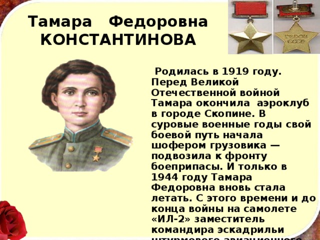 Тамара Федоровна КОНСТАНТИНОВА  Родилась в 1919 году. Перед Великой Отечественной войной Тамара окончила аэроклуб в городе Скопине. В суровые военные годы свой боевой путь начала шофером грузовика — подвозила к фронту боеприпасы. И только в 1944 году Тамара Федоровна вновь стала летать. С этого времени и до конца войны на самолете «ИЛ-2» заместитель командира эскадрильи штурмового авиационного полка со­вершила 69 боевых вылетов, нанося бомбовые и штурмовые удары по военным объектам, живой силе и технике про­тивника. 
