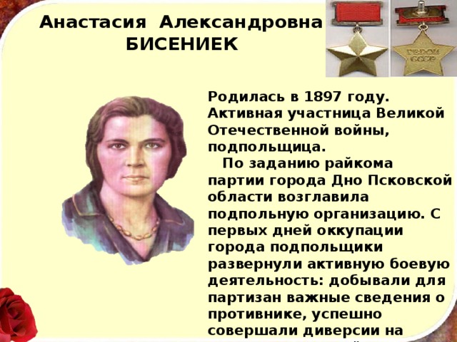 Анастасия Александровна  БИСЕНИЕК Родилась в 1897 году. Активная участница Великой Отечественной войны, подпольщица.  По заданию райкома партии города Дно Псковской об­ласти возглавила подпольную организацию. С первых дней оккупации города подпольщики развернули активную боевую деятельность: добывали для партизан важные сведения о про­тивнике, успешно совершали диверсии на железнодорожной станции Дно. Летом 1943 года бесстрашная патриотка была схвачена гестаповцами и после жестоких пыток расстреляна. 