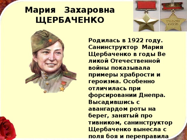 Мария Захаровна  ЩЕРБАЧЕНКО Родилась в 1922 году. Санинструктор Мария Щербаченко в годы Ве­ликой Отечественной войны показывала примеры храбрости и героизма. Особенно отличилась при форсировании Днепра. Высадившись с авангардом роты на берег, занятый про­тивником, санинструктор Щербаченко вынесла с поля боя и переправила через реку свыше ста раненых солдат и офицеров. 