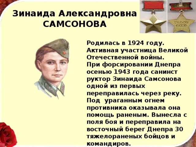 Зинаида Александровна  САМСОНОВА Родилась в 1924 году. Активная участница Великой Отечественной войны. При форсировании Днепра осенью 1943 года санинст­руктор Зинаида Самсонова одной из первых переправилась через реку. Под ура­ганным огнем противника оказывала она помощь раненым. Вынесла с поля боя и переправила на восточный берег Днепра 30 тяжелораненых бойцов и командиров. В 1944 году в одном из боев на белорусской земле жизнь храброй девушки оборвалась. 