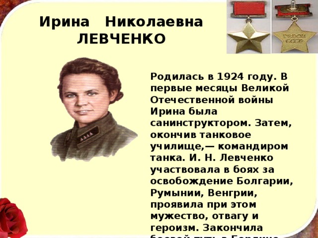 Ирина Николаевна  ЛЕВЧЕНКО Родилась в 1924 году. В первые месяцы Великой Оте­чественной войны Ирина была санинструктором. Затем, окончив танковое училище,— командиром танка. И. Н. Лев­ченко участвовала в боях за освобождение Болгарии, Румынии, Венгрии, проявила при этом мужество, отвагу и героизм. Закончила боевой путь в Берлине.  Подполковник, писательница Ирина Николаевна Лев­ченко умерла в январе 1973 года. 