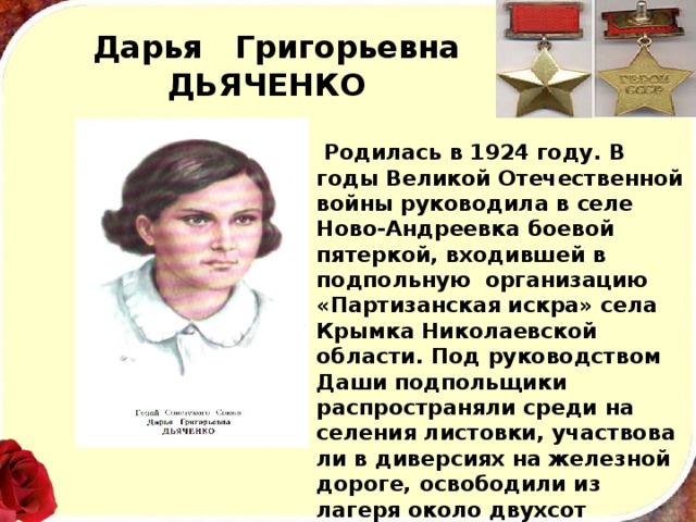 Дарья Григорьевна  ДЬЯЧЕНКО   Родилась в 1924 году. В годы Великой Отечественной войны руководила в селе Ново-Андреевка боевой пятеркой, входившей в подпольную организацию «Пар­тизанская искра» села Крымка Николаевской области. Под руководством Даши подпольщики распространяли среди на­селения листовки, участвова­ли в диверсиях на железной дороге, освободили из лагеря около двухсот военнопленных. Фашисты высле­дили отважную комсомолку. После долгих, мучительных истязаний она была расстреляна. 