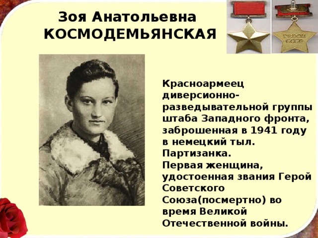 Зоя Анатольевна  КОСМОДЕМЬЯНСКАЯ Красноармеец диверсионно-разведывательной группы штаба Западного фронта, заброшенная в 1941 году в немецкий тыл. Партизанка. Первая женщина, удостоенная звания Герой Советского Союза(посмертно) во время Великой Отечественной войны. 