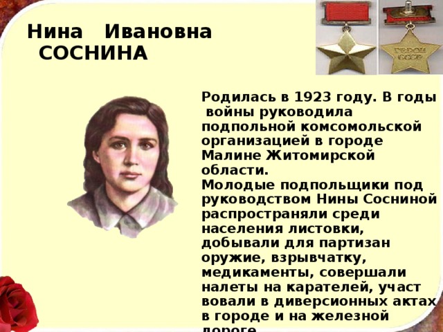Нина Ивановна  СОСНИНА Родилась в 1923 году. В годы войны руководила подпольной комсомольской организацией в городе Малине Житомирской области. Молодые подпольщики под руководством Нины Сосниной распространяли среди населения листовки, добывали для партизан оружие, взрыв­чатку, медикаменты, совершали налеты на карателей, участ­вовали в диверсионных актах в городе и на железной дороге. В 1943 году отважная подпольщица героически погибла вместе с отцом в горящем доме, отстреливаясь от окру­живших их фашистов. 