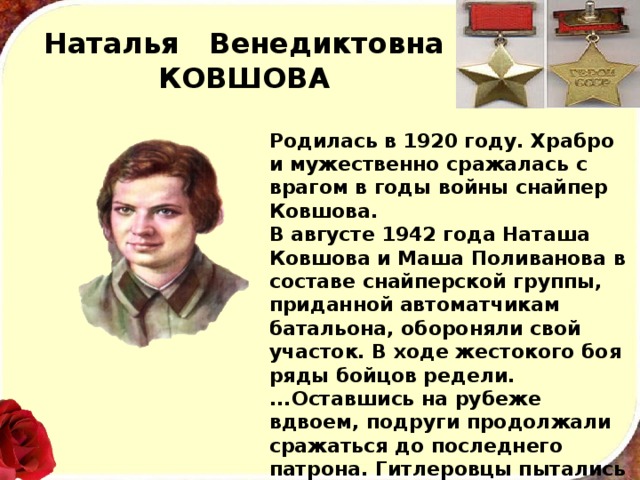 Наталья Венедиктовна  КОВШОВА Родилась в 1920 году. Храбро и мужественно сража­лась с врагом в годы войны снай­пер Ковшова. В августе 1942 года Наташа Ковшова и Маша Поливанова в со­ставе снайперской группы, приданной автоматчикам баталь­она, обороняли свой участок. В ходе жестокого боя ряды бойцов редели. ...Оставшись на рубеже вдвоем, подруги продолжали сражаться до последнего патрона. Гитлеровцы пытались за­хватить девушек живыми. Израсходовав все боеприпасы, героини подорвали себя гранатами, уничтожив при этом ок­руживших их фашистов. 