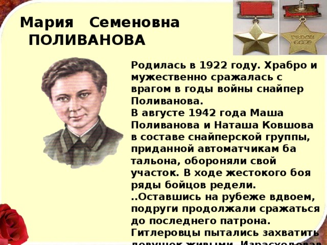 Мария Семеновна  ПОЛИВАНОВА Родилась в 1922 году. Храбро и мужественно сража­лась с врагом в годы войны снай­пер Поливанова. В августе 1942 года Маша Поливанова и Наташа Ковшова в составе снайперской группы, приданной автоматчикам ба­тальона, обороняли свой участок. В ходе жестокого боя ряды бойцов редели. ..Оставшись на рубеже вдвоем, подруги продолжали сражаться до последнего патрона. Гитлеровцы пытались захватить девушек живыми. Израсходовав все боеприпасы, гeроини подорвали себя гранатами, уничтожив при этом окруживших их фашистов. 