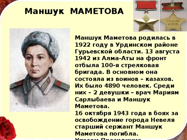 Маншук МАМЕТОВА Маншук Маметова родилась в 1922 году в Урдинском районе Гурьевской области. 13 августа 1942 из Алма-Аты на фронт отбыла 100-я стрелковая бригада. В основном она состояла из воинов – казахов. Их было 4890 человек. Среди них – 2 девушки – врач Мариям Сарлыбаева и Маншук Маметова.  16 октября 1943 года в боях за освобождение города Невеля старший сержант Маншук Маметова погибла.  Указом Президиума Верховного Совета Советского Союза от 1 марта 1944 года присвоено звание Героя Советского Союза посмертно.   