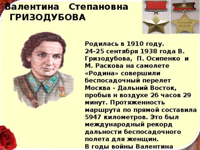 Валентина Степановна ГРИЗОДУБОВА Родилась в 1910 году. 24-25 сентября 1938 года В. Гри­зодубова, П. Осипенко и М. Раскова на самолете «Родина» совершили беспосадочный перелет Москва - Дальний Восток, пробыв н воздухе 26 часов 29 минут. Протяжен­ность маршрута по прямой составила 5947 километров. Это был международный рекорд дальности беспосадочного полета для женщин. В годы войны Валентина Степановна была командиром гвар­дейского бомбардировочного авиационного полка. 
