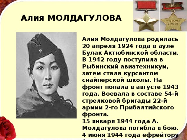 Алия МОЛДАГУЛОВА  Алия Молдагулова родилась 20 апреля 1924 года в ауле Булак Актюбинской области. В 1942 году поступила в Рыбинский авиатехникум, затем стала курсантом снайперской школы. На фронт попала в августе 1943 года. Воевала в составе 54-й стрелковой бригады 22-й армии 2-го Прибалтийского фронта. 15 января 1944 года А. Молдагулова погибла в бою.  4 июня 1944 года ефрейтору Алие Молдагуловой посмертно присвоено звание Героя Советского Союза . 