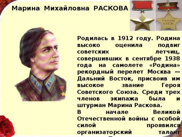 Марина  Михайловна  РАСКОВА Родилась в 1912 году. Родина высоко оценила подвиг советских летчиц, совершивших в сентябре 1938 года на самолете «Родина» рекордный перелет Москва — Дальний Восток, присвоив им высокое звание Героя Советского Союза. Среди трех членов экипажа была и штурман Марина Раскова. В начале Великой Отечественной войны с особой силой проявился организаторский талант героини. Под ее руко­водством было создано три авиационных полка. В 1943 году майор Марина Раскова погибла при испол­нении служебных обязанностей. 