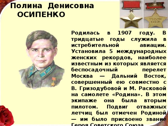 Полина Денисовна  ОСИПЕНКО Родилась в 1907 году. В тридцатые годы служила в истребительной авиации. Установила 5 международных женских  рекордов, наиболее известным из которых явля­ется беспосадочный перелет Москва — Дальний Восток, совершенный ею совместно с В. Гризодубовой и М. Рас­ковой на самолете «Родина». В этом экипаже она была вторым пилотом. Подвиг отважных летчиц был отме­чен Родиной — им было присвоено звание Героя Совет­ского Союза. В 1939 году  майор Полина Осипенко погибла при ис­полнении служебных обязанностей. 