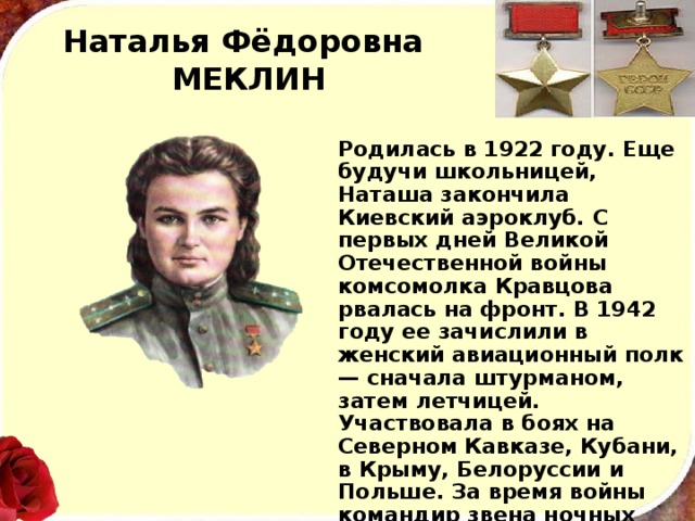 Наталья Фёдоровна  МЕКЛИН Родилась в 1922 году. Еще будучи школьницей, Наташа закончила Киевский аэроклуб. С первых дней Великой Отечественной войны комсомолка Кравцова рвалась на фронт. В 1942 году ее зачислили в женский авиационный полк — сначала штурманом, затем летчицей. Участвовала в боях на Северном Кавказе, Кубани, в Крыму, Белоруссии и Польше. За время войны командир звена ночных бом­бардировщиков Н. Ф. Кравцова совершила 982 боевых вылета. 
