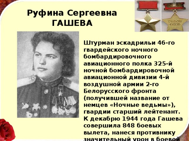 Руфина Сергеевна ГАШЕВА Штурман эскадрильи 46-го гвардейского ночного бомбардировочного авиационного полка 325-й ночной бомбардировочной авиационной дивизии 4-й воздушной армии 2-го Белорусского фронта (получившей название от немцев «Ночные ведьмы»), гвардии старший лейтенант. К декабрю 1944 года Гашева совершила 848 боевых вылета, нанеся противнику значительный урон в боевой технике и живой силе. Дважды была сбита вражескими зенитчиками. 