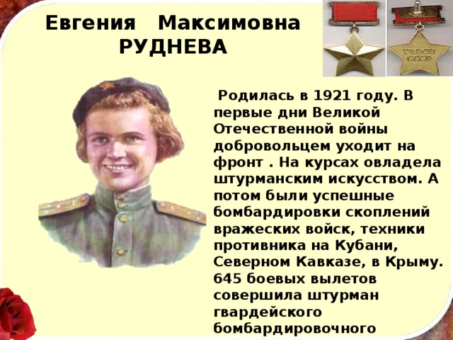 Евгения Максимовна  РУДНЕВА  Родилась в 1921 году. В первые дни Великой Отечест­венной войны добровольцем уходит на фронт . На курсах овладела штурманским искусством. А потом были успешные бомбардировки скоп­лений вражеских войск, техники противника на Кубани, Северном Кавказе, в Крыму. 645 боевых вылетов совершила штурман гвардейского бомбардировоч­ного авиационного полка старший лейтенант Руднева. В апреле 1944 года, выполняя очередное боевое задание в районе Керчи. Е. М. Руднева погибла. 