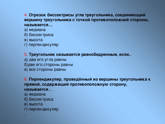 4.  Отрезок биссектрисы угла треугольника, соединяющий вершину треугольника с точкой противоположной стороны, называется… а) медиана б) биссектриса в) высота г) перпендикуляр 5.  Треугольник называется равнобедренным, если.. а) два его угла равны б)две его стороны равны в) все стороны равны 6.  Перпендикуляр, проведённый из вершины треугольника к прямой, содержащей противоположную сторону, называется … а) медиана б) биссектриса в) высота г) перпендикуляр . 
