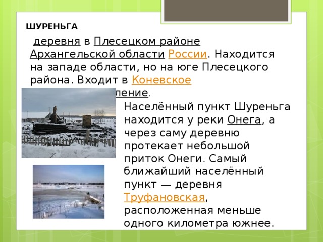 ШУРЕНЬГА   деревня   в  Плесецком районе   Архангельской области   России . Находится на западе области, но на юге Плесецкого района. Входит в  Коневское сельское поселение . Населённый пункт Шуреньга находится у реки  Онега , а через саму деревню протекает небольшой приток Онеги. Самый ближайший населённый пункт — деревня  Труфановская , расположенная меньше одного километра южнее. 