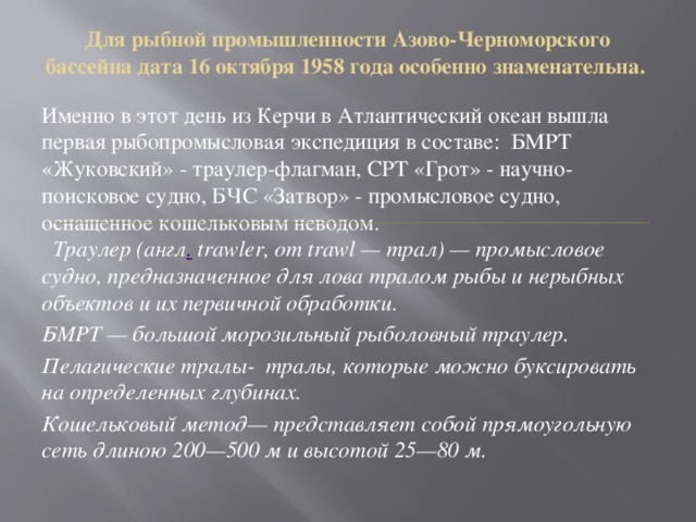 Для рыбной промышленности Азово-Черноморского бассейна дата 16 октября 1958 года особенно знаменательна.   Именно в этот день из Керчи в Атлантический океан вышла первая рыбопромысловая экспедиция в составе: БМРТ «Жуковский» - траулер-флагман, СРТ «Грот» - научно-поисковое судно, БЧС «Затвор» - промысловое судно, оснащенное кошельковым неводом.   Траулер (англ .  trawler, от trawl — трал) — промысловое судно, предназначенное для лова тралом рыбы и нерыбных объектов и их первичной обработки. БМРТ — большой морозильный рыболовный траулер. Пелагические тралы- тралы, которые можно буксировать на определенных глубинах. Кошельковый метод— представляет собой прямоугольную сеть длиною 200—500 м и высотой 25—80 м. 