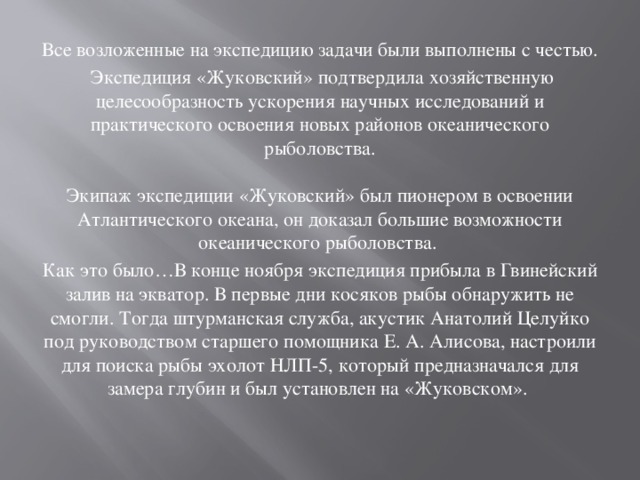 Все возложенные на экспедицию задачи были выполнены с честью.  Экспедиция «Жуковский» подтвердила хозяйственную целесообразность ускорения научных исследований и практического освоения новых районов океанического рыболовства.   Экипаж экспедиции «Жуковский» был пионером в освоении Атлантического океана, он доказал большие возможности океанического рыболовства.  Как это было…В конце ноября экспедиция прибыла в Гвинейский залив на экватор. В первые дни косяков рыбы обнаружить не смогли. Тогда штурманская служба, акустик Анатолий Целуйко под руководством старшего помощника Е. А. Алисова, настроили для поиска рыбы эхолот НЛП-5, который предназначался для замера глубин и был установлен на «Жуковском». 